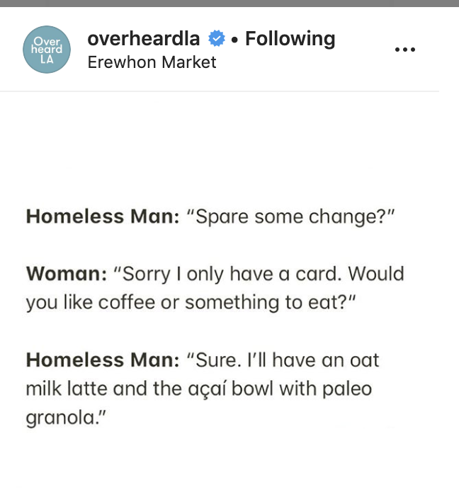 document - Over overheardla Erewhon Market . ing heard La Homeless Man "Spare some change?" Woman "Sorry I only have a card. Would you coffee or something to eat?" Homeless Man "Sure. I'll have an oat milk latte and the aa bowl with paleo granola."