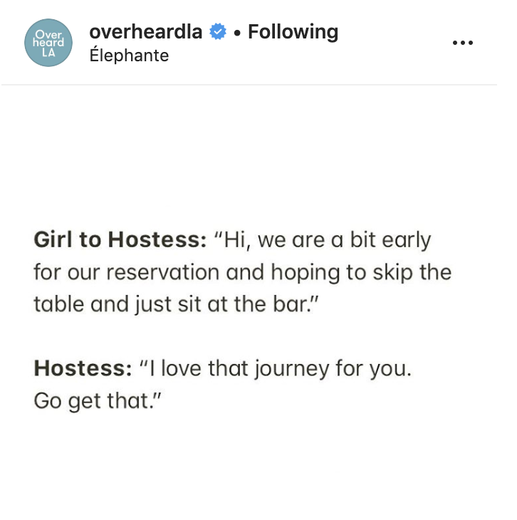 document - Over heard . ing overheardla lephante La Girl to Hostess "Hi, we are a bit early for our reservation and hoping to skip the table and just sit at the bar." Hostess "I love that journey for you. Go get that."