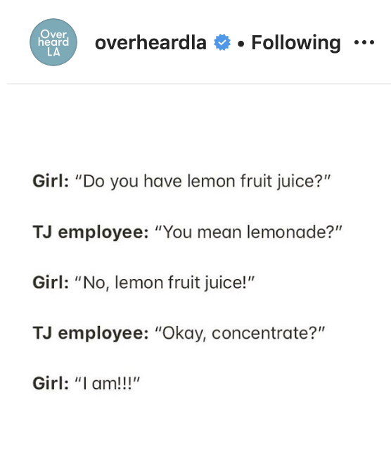 document - Over heard La overheardla V. i Girl "Do you have lemon fruit juice?" Tj employee "You mean lemonade?" Girl "No, lemon fruit juice!" Tj employee "Okay, concentrate?" Girl "I am!!!"