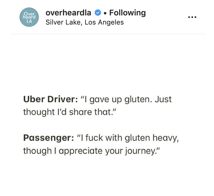 document - Over heard La overheardlann. ing Silver Lake, Los Angeles Uber Driver "I gave up gluten. Just thought I'd that." Passenger "I fuck with gluten heavy, though I appreciate your journey."