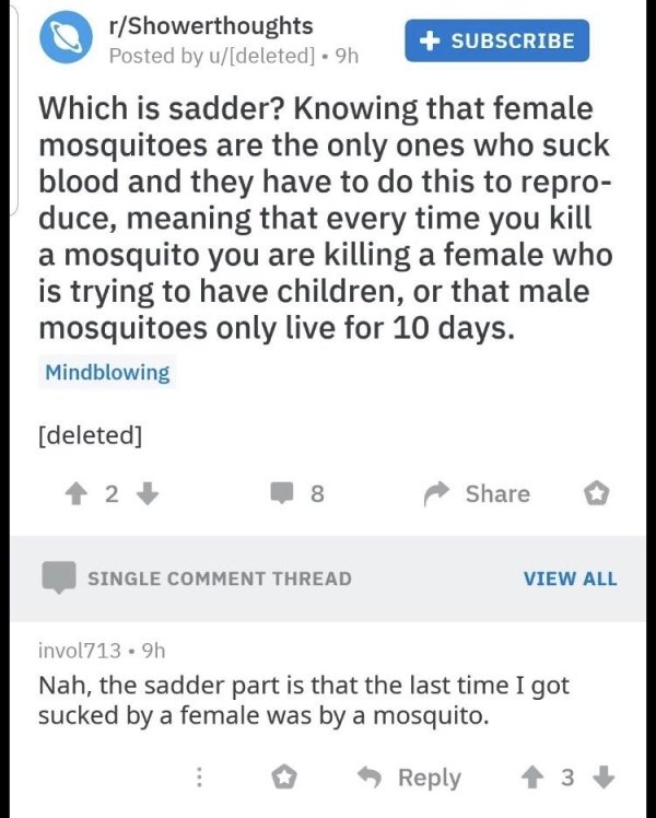 Mosquito - rShowerthoughts Posted by udeleted . 9h Subscribe Which is sadder? Knowing that female mosquitoes are the only ones who suck blood and they have to do this to repro duce, meaning that every time you kill a mosquito you are killing a female who 
