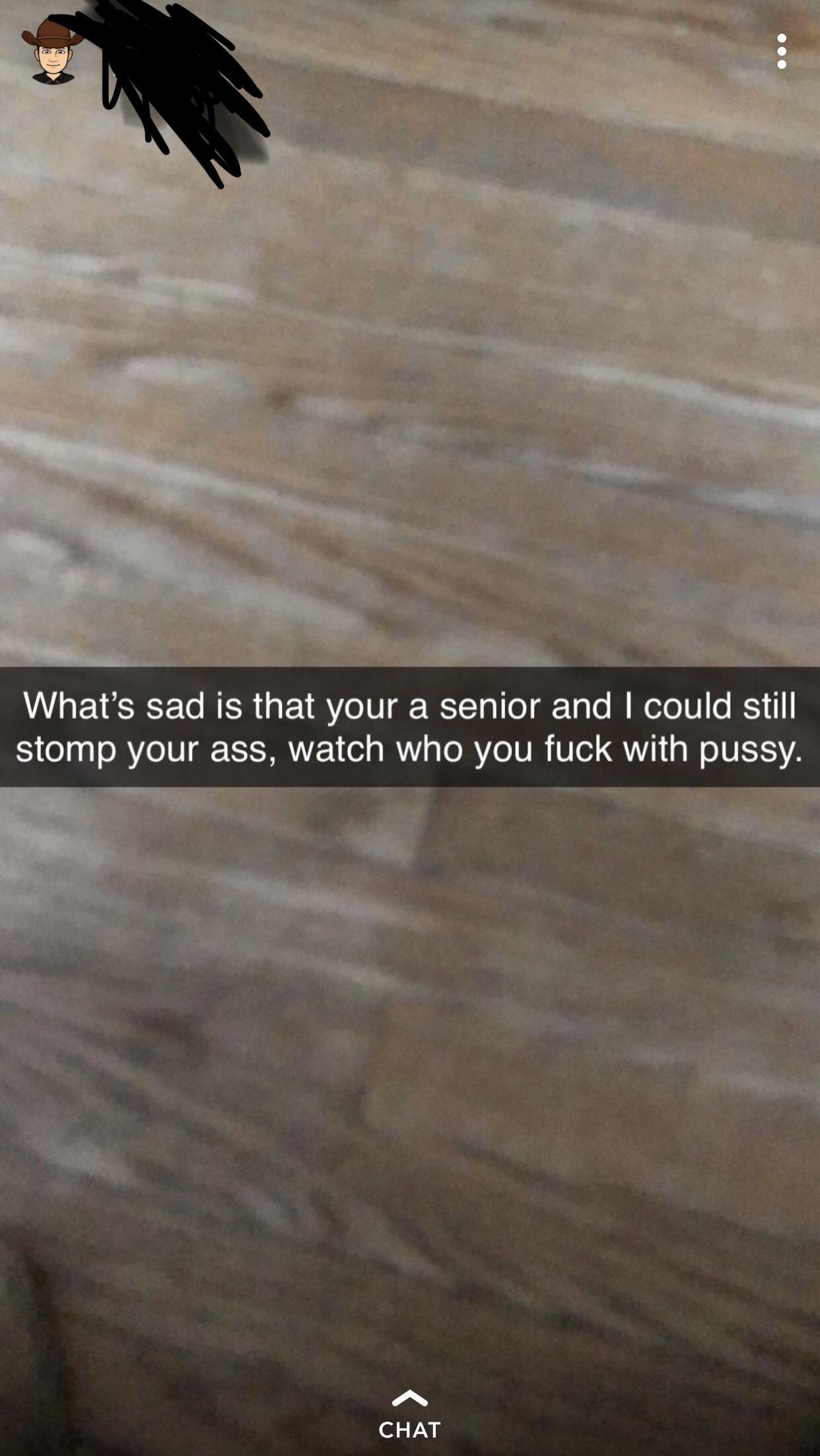 floor - What's sad is that your a senior and I could still stomp your ass, watch who you fuck with pussy. Chat