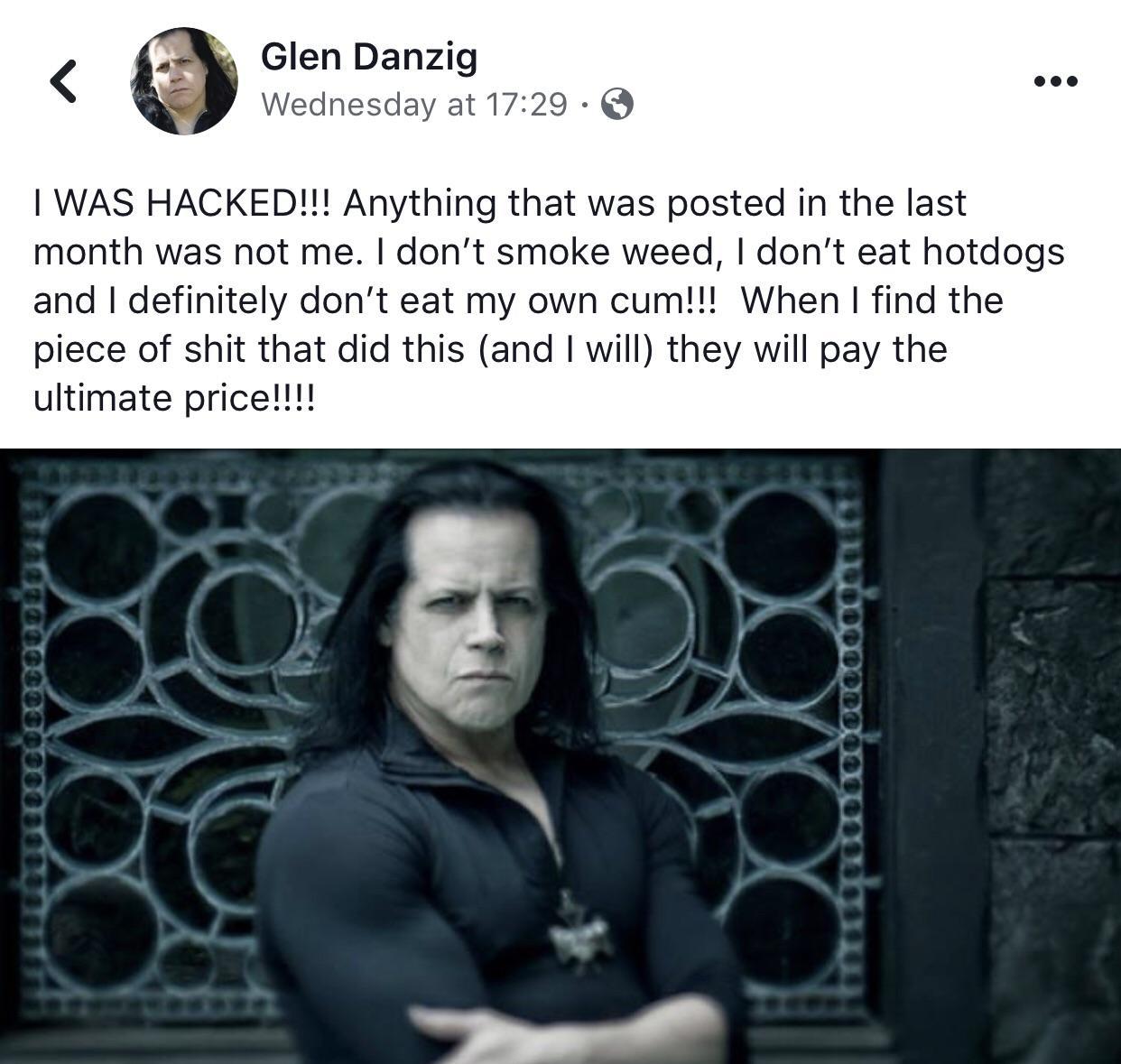 glenn danzig - Glen Danzig Wednesday at I Was Hacked!!! Anything that was posted in the last month was not me. I don't smoke weed, I don't eat hotdogs and I definitely don't eat my own cum!!! When I find the piece of shit that did this and I will they wil
