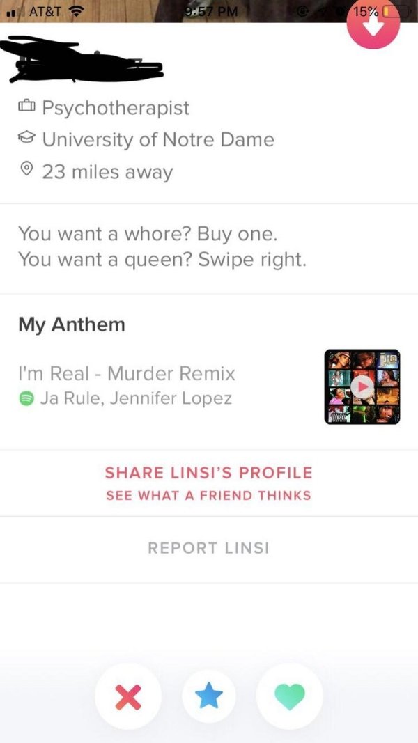 tinder - website - At&T 15% Psychotherapist o University of Notre Dame 23 miles away You want a whore? Buy one. You want a queen? Swipe right. My Anthem I'm Real Murder Remix Ja Rule, Jennifer Lopez Linsi'S Profile See What A Friend Thinks Report Linsi