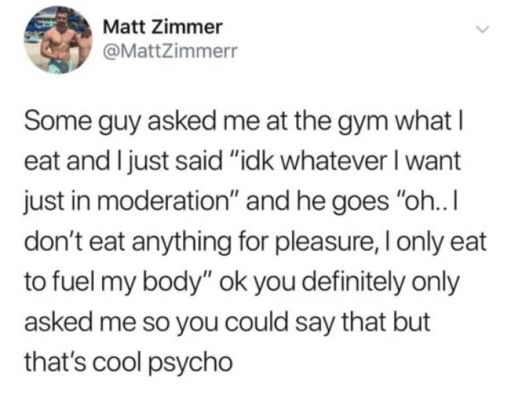 serumaninho memes - Matt Zimmer Some guy asked me at the gym what | eat and I just said "idk whatever I want just in moderation" and he goes "oh.. I don't eat anything for pleasure, I only eat to fuel my body" ok you definitely only asked me so you could 