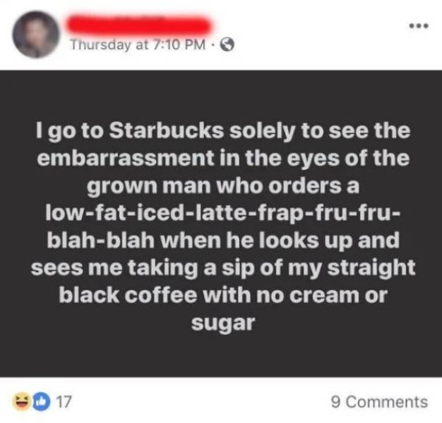 simples - Thursday at Igo to Starbucks solely to see the embarrassment in the eyes of the grown man who orders a lowfaticedlattefrapfrufru blahblah when he looks up and sees me taking a sip of my straight black coffee with no cream or sugar 17 9