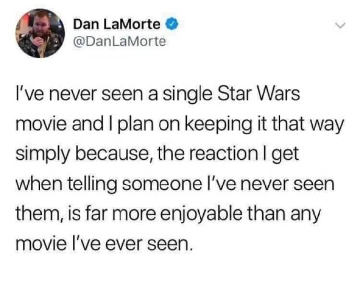 swift 8 years experience - Dan LaMorte I've never seen a single Star Wars movie and I plan on keeping it that way simply because, the reaction I get when telling someone I've never seen them, is far more enjoyable than any movie I've ever seen.
