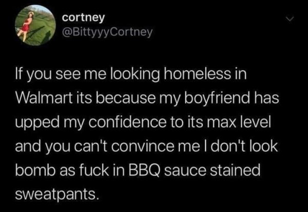 Meme - cortney If you see me looking homeless in Walmart its because my boyfriend has upped my confidence to its max level and you can't convince me I don't look bomb as fuck in Bbq sauce stained, sweatpants.