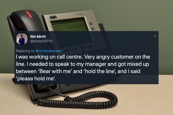 call center phone - tim birch I was working on call centre. Very angry customer on the line. I needed to speak to my manager and got mixed up between 'Bear with me' and 'hold the line', and I said, 'please hold me'
