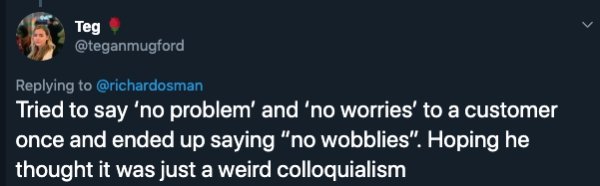 Teg Tried to say 'no problem' and 'no worries' to a customer once and ended up saying "no wobblies". Hoping he, thought it was just a weird colloquialism