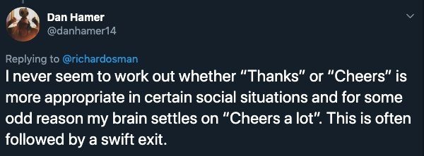 website - Dan Hamer I never seem to work out whether "Thanks" or "Cheers" is more appropriate in certain social situations and for some odd reason my brain settles on "Cheers a lot". This is often ed by a swift exit.