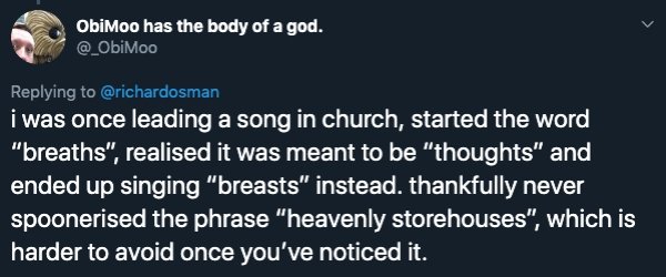 sky - Obimoo has the body of a god. i was once leading a song in church, started the word "breaths", realised it was meant to be "thoughts" and ended up singing "breasts" instead. thankfully never spoonerised the phrase "heavenly storehouses", which is ha
