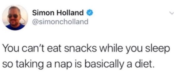 right is starting to get better - Simon Holland You can't eat snacks while you sleep so taking a nap is basically a diet.