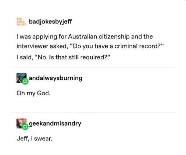 Humour - badjokesbyjeff I was applying for Australian citizenship and the interviewer asked, "Do you have a criminal record?" I said, "No. Is that still required?" andalwaysburning Oh my God. geekandmisandry Jeff, I swear.