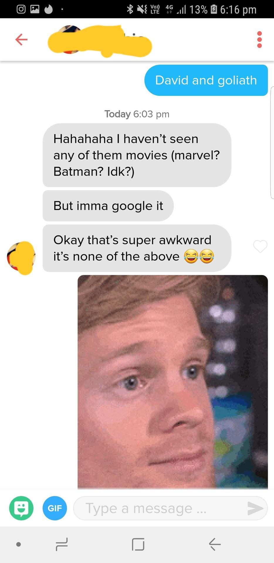 tinder - ask me if i m an airplane - Ni Yote 4G 1l 13% 6 David and goliath Today Hahahaha I haven't seen any of them movies marvel? Batman? Idk? But imma google it Okay that's super awkward it's none of the above Gif Gif Type a message ... >