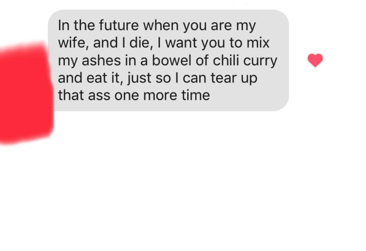 tinder - In the future when you are my wife, and I die, I want you to mix my ashes in a bowel of chili curry and eat it, just so I can tear up that ass one more time