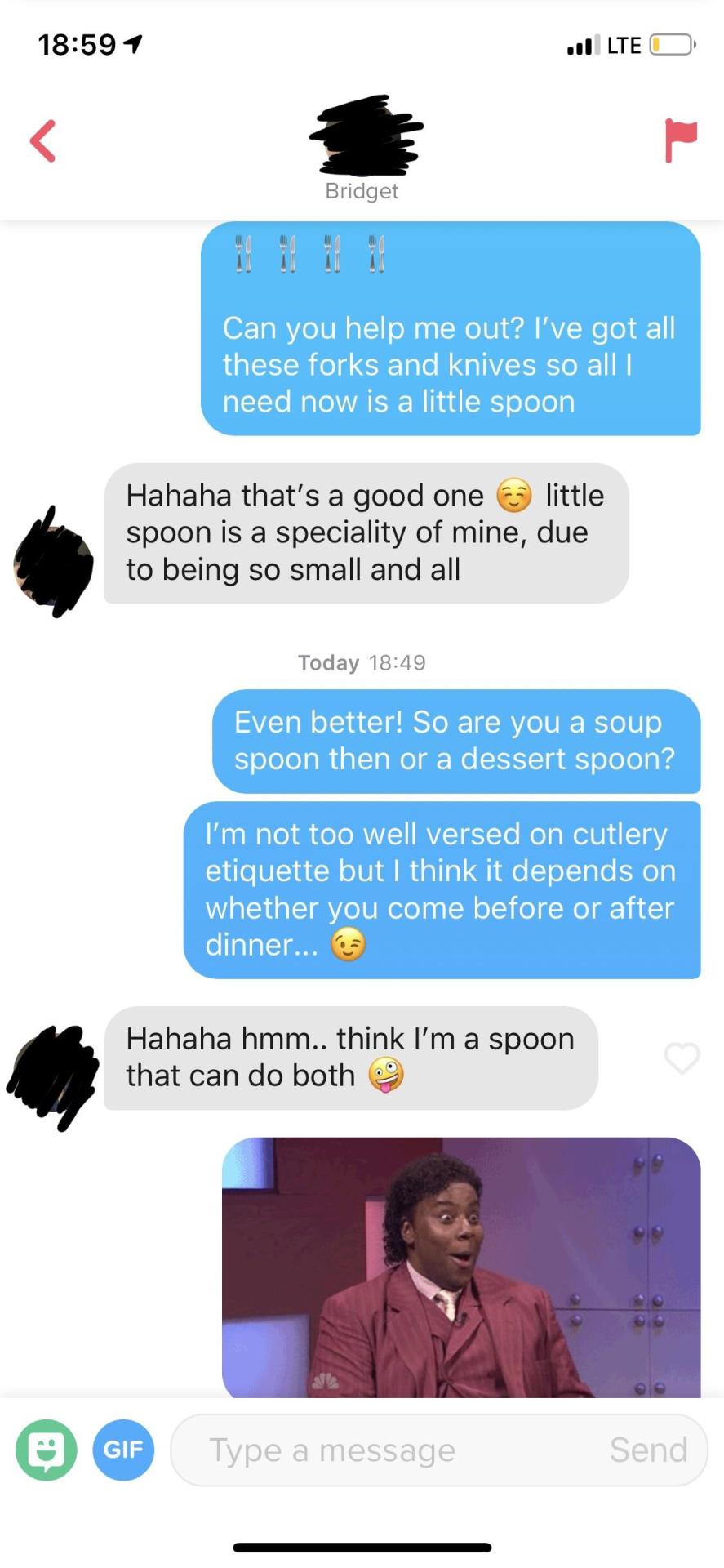 tinder - ve got all these forks and knives all i need is a little spoon - Jilte O Bridget Can you help me out? I've got all these forks and knives so all need now is a little spoon Hahaha that's a good one a little spoon is a speciality of mine, due to be