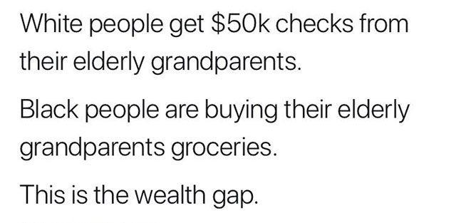 White people get $50k checks from their elderly grandparents. Black people are buying their elderly grandparents groceries. This is the wealth gap.