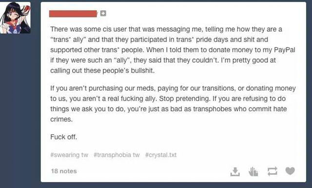 gender is a social construct - There was some cis user that was messaging me, telling me how they are a "trans ally" and that they participated in trans pride days and shit and supported other trans people. When I told them to donate money to my PayPal if