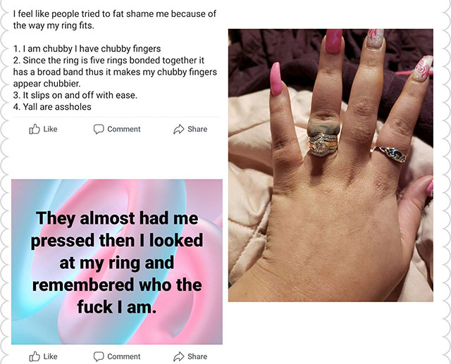 nail - I feel people tried to fat shame me because of the way my ring fits. 1. I am chubby I have chubby fingers 2. Since the ring is five rings bonded together it has a broad band thus it makes my chubby fingers appear chubbier. 3. It slips on and off wi
