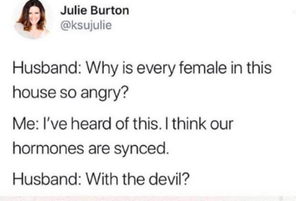 Internet meme - Julie Burton Husband Why is every female in this house so angry? Me I've heard of this. I think our hormones are synced. Husband With the devil?