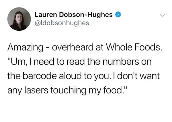 angle - Lauren DobsonHughes Amazing overheard at Whole Foods. "Um, I need to read the numbers on the barcode aloud to you. I don't want any lasers touching my food."