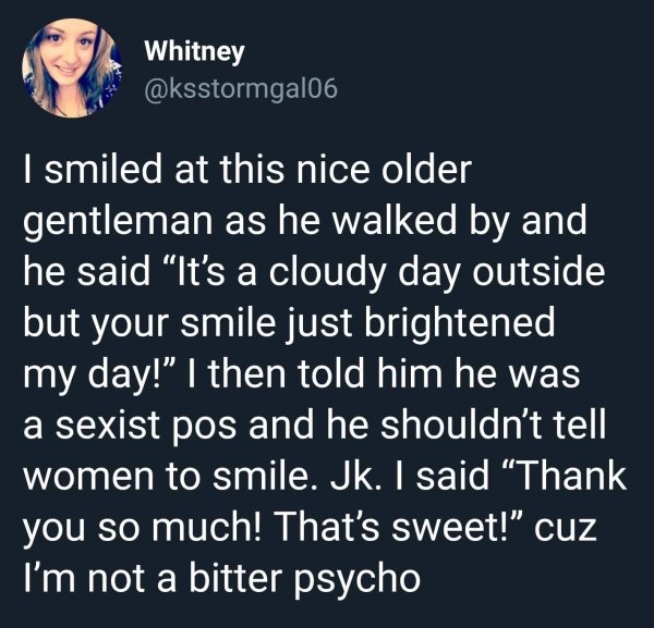 human behavior - Whitney I smiled at this nice older gentleman as he walked by and he said It's a cloudy day outside but your smile just brightened my day!" I then told him he was a sexist pos and he shouldn't tell women to smile. Jk. I said Thank you so 