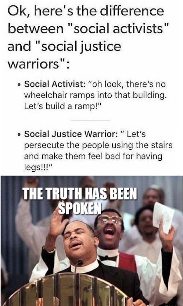 oh lawd - Ok, here's the difference between "social activists" and "social justice warriors" Social Activist "oh look, there's no wheelchair ramps into that building. Let's build a ramp!" Social Justice Warrior " Let's persecute the people using the stair