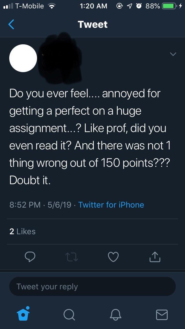 screenshot - 101 TMobile @ 1 @ 88% 4 Tweet Do you ever feel... annoyed for getting a perfect on a huge assignment...? prof, did you even read it? And there was not 1 thing wrong out of 150 points??? Doubt it. 5619 Twitter for iPhone 2 Tweet your
