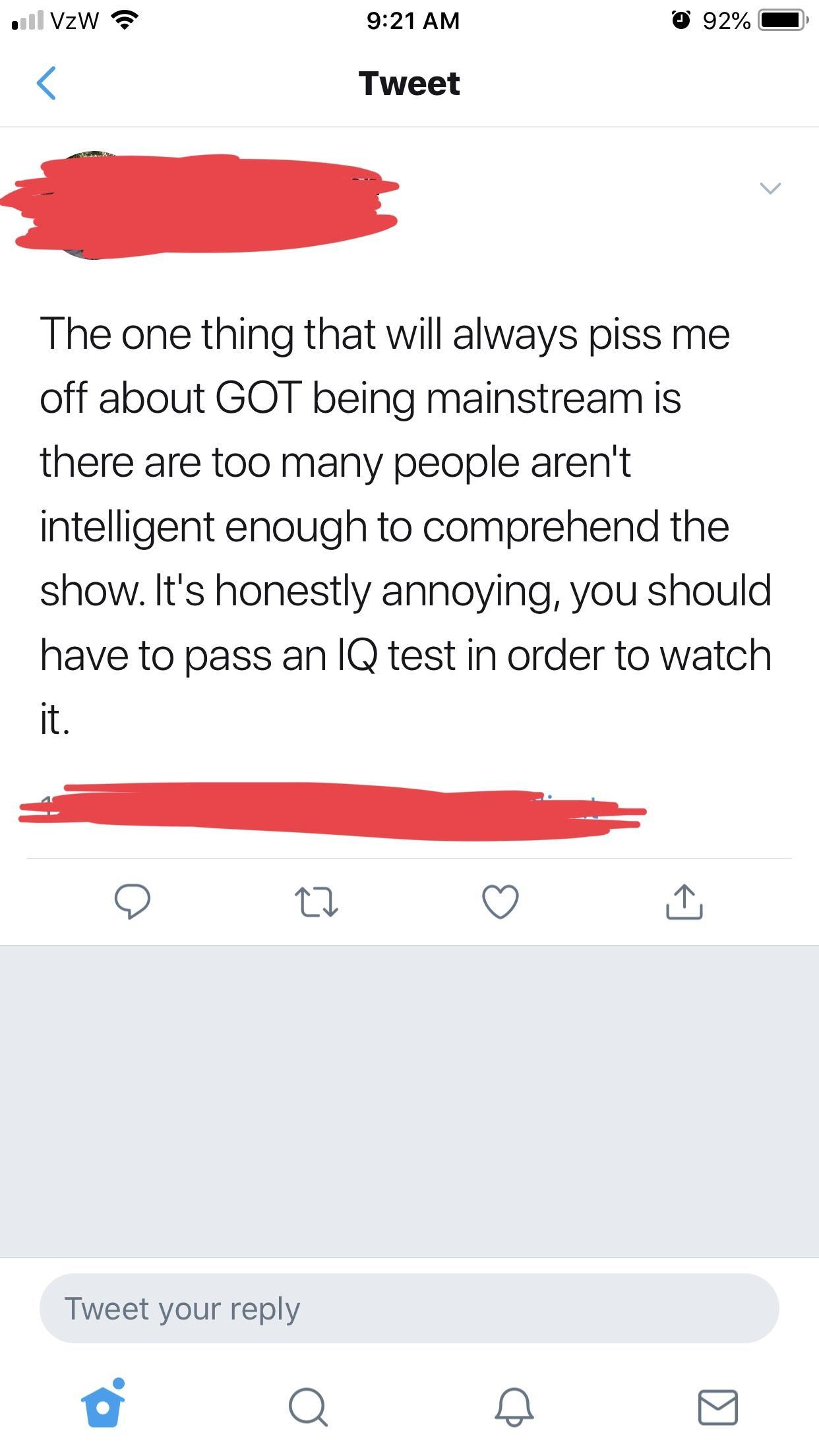 screenshot - Il VzW 92% Tweet The one thing that will always piss me off about Got being mainstream is there are too many people aren't intelligent enough to comprehend the show. It's honestly annoying, you should have to pass an Iq test in order to watch