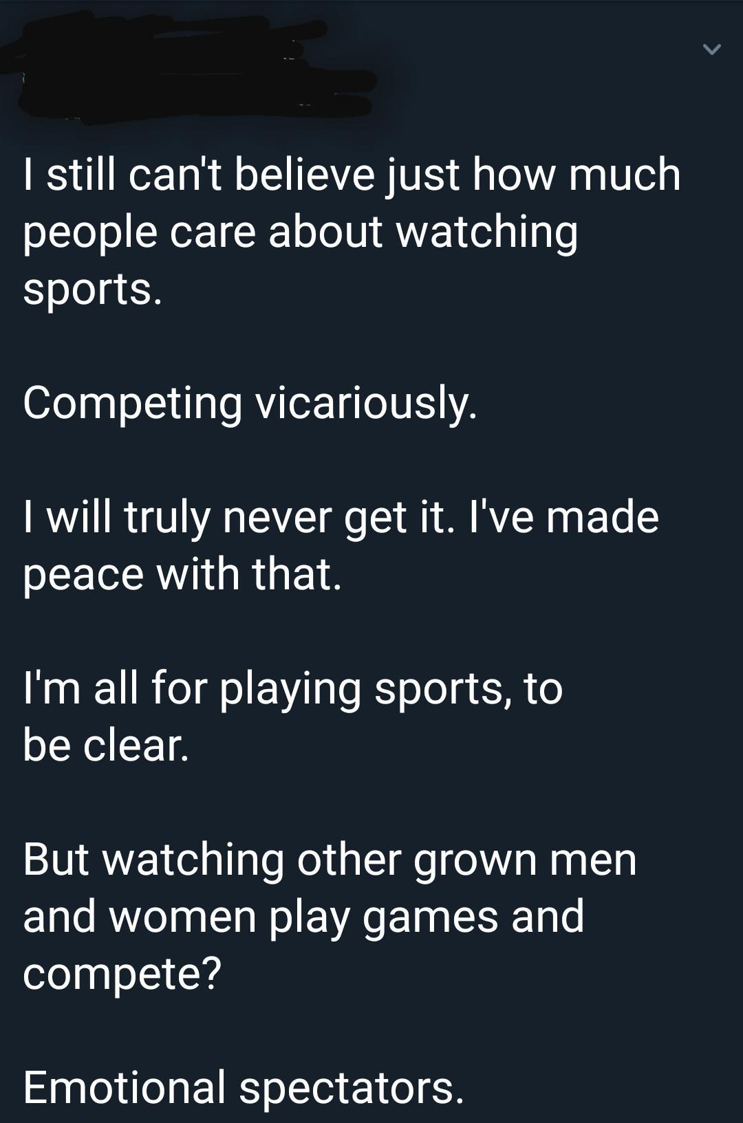 don t believe many people - I still can't believe just how much people care about watching sports. Competing vicariously. I will truly never get it. I've made peace with that. I'm all for playing sports, to be clear. But watching other grown men and women