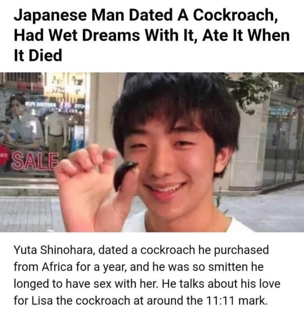 japanese man dated a cockroach - Japanese Man Dated A Cockroach, Had Wet Dreams With It, Ate It When It Died Sale Yuta Shinohara, dated a cockroach he purchased from Africa for a year, and he was so smitten he longed to have sex with her. He talks about h