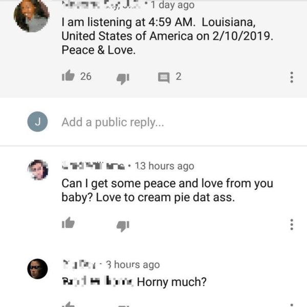 document - ".. ! !. 1 day ago I am listening at . Louisiana, United States of America on 2102019. Peace & Love. it 26 2 Add a public ... Tr. 13 hours ago Can I get some peace and love from you baby? Love to cream pie dat ass. jer. 3 hours ago Puits by Hor