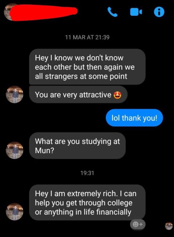 screenshot - 0 11 Mar At 'Hey I know we don't know each other but then again we all strangers at some point You are very attractive lol thank you! What are you studying at Mun? 'Hey I am extremely rich. I can help you get through college or anything in li