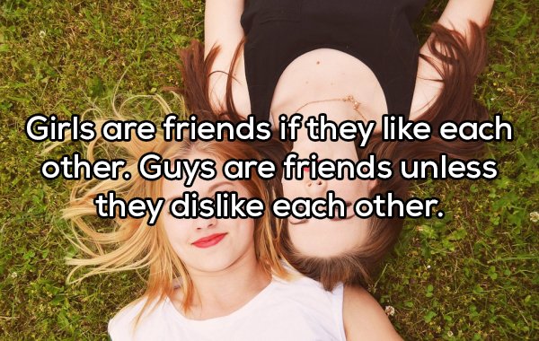 friendship - Girls are friends if they each other. Guys are friends unless they dis each other.