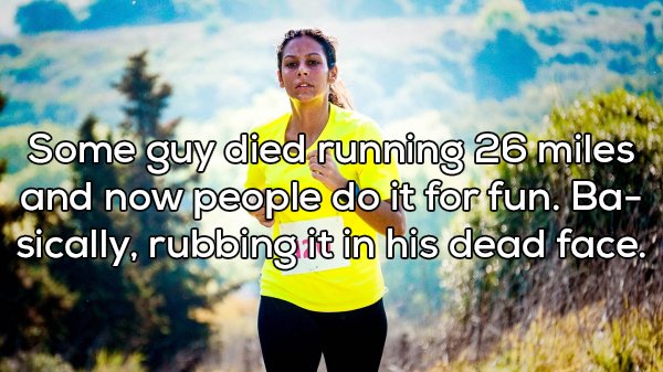Running - Some guy died running 26 miles and now people do it for fun. Ba. sically, rubbing it in his dead face.