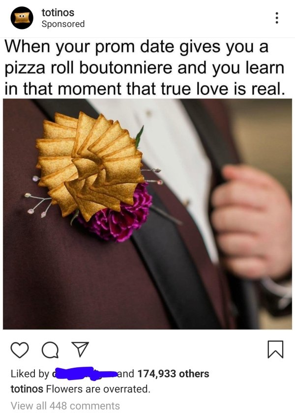 totinos Sponsored When your prom date gives you a pizza roll boutonniere and you learn in that moment that true love is real. Q d by and 174,933 others totinos Flowers are overrated. View all 448