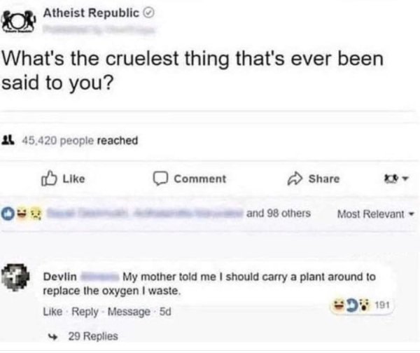 cruelest things that's ever been said to you - Atheist Republic What's the cruelest thing that's ever been said to you? 4 45,420 people reached Comment and 98 others Most Relevant Devlin My mother told me I should carry a plant around to replace the oxyge