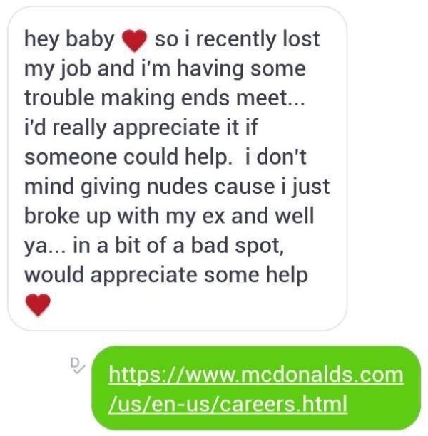hey baby so i recently lost my job and i'm having some trouble making ends meet... i'd really appreciate it if someone could help. i don't mind giving nudes cause i just broke up with my ex and well ya... in a bit of a bad spot, would appreciate some help