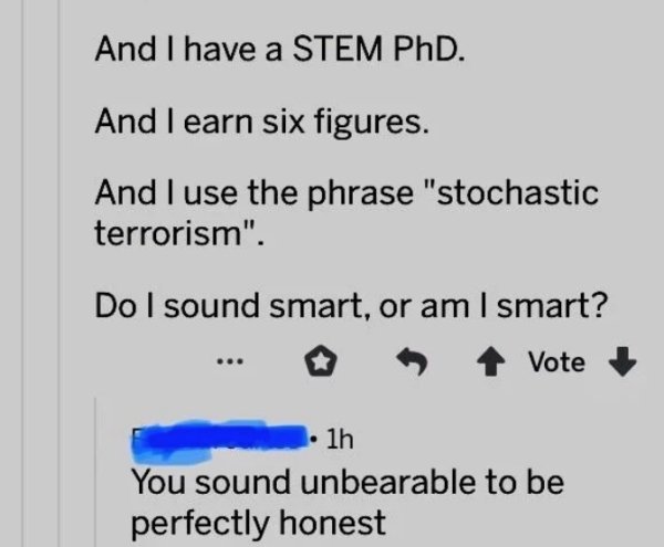 number - And I have a Stem PhD. And I earn six figures. And I use the phrase "stochastic terrorism". Do I sound smart, or am I smart? . vote 1h You sound unbearable to be perfectly honest