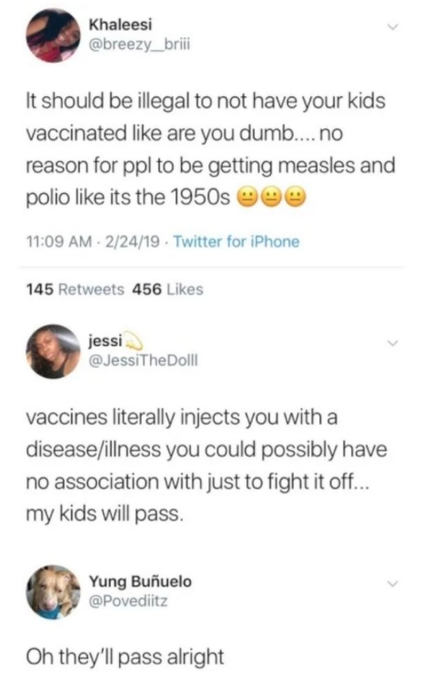 document - Khaleesi It should be illegal to not have your kids vaccinated are you dumb.... no reason for ppl to be getting measles and polio its the 1950s eee 22419 Twitter for iPhone 145 456 jessi vaccines literally injects you with a diseaseillness you 