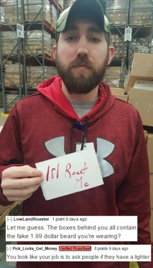 beard - 1 LowLandRoaster 1 point 9 days ago Let me guess. The boxes behind you all contain the fake 1.99 dollar beard you're wearing? Pick_Locks_Get_Money Verified Roastbeel 8 points 9 days ago You look your job is to ask people if they have a lighter