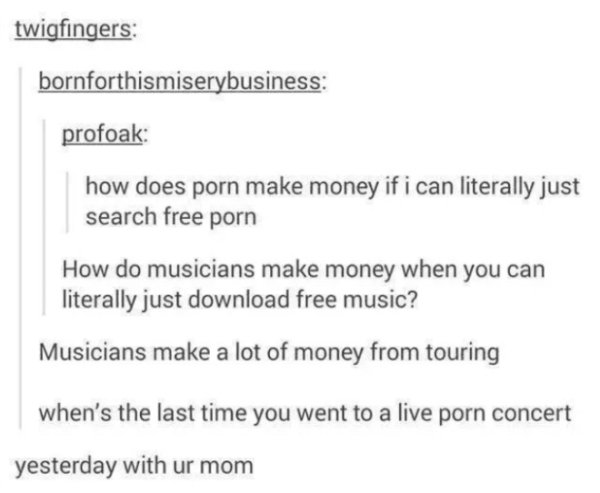 document - twigfingers bornforthismiserybusiness profoak how does porn make money if i can literally just search free porn How do musicians make money when you can literally just download free music? Musicians make a lot of money from touring when's the l