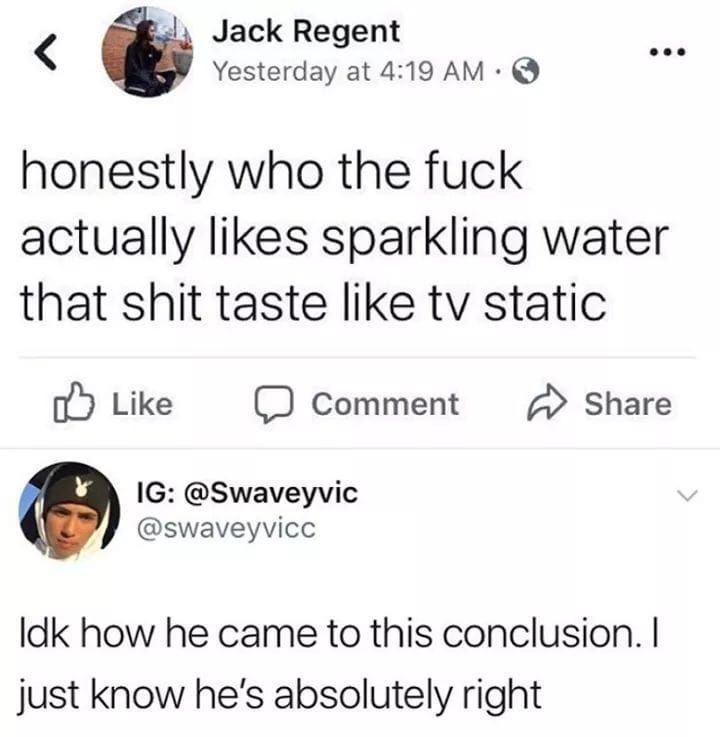 tastes like tv static - Jack Regent Yesterday at honestly who the fuck actually sparkling water that shit taste tv static 0 Comment @ Ig Idk how he came to this conclusion. I just know he's absolutely right