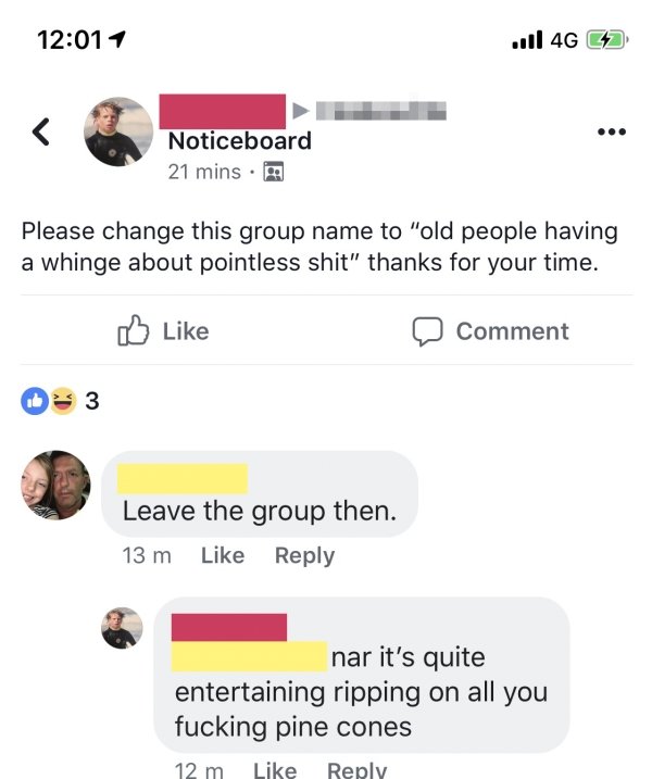 web page - Jl 4G 2 Noticeboard 21 mins. Please change this group name to "old people having a whinge about pointless shit" thanks for your time. 0 Comment Leave the group then. 13 m nar it's quite entertaining ripping on all you fucking pine cones 12 m