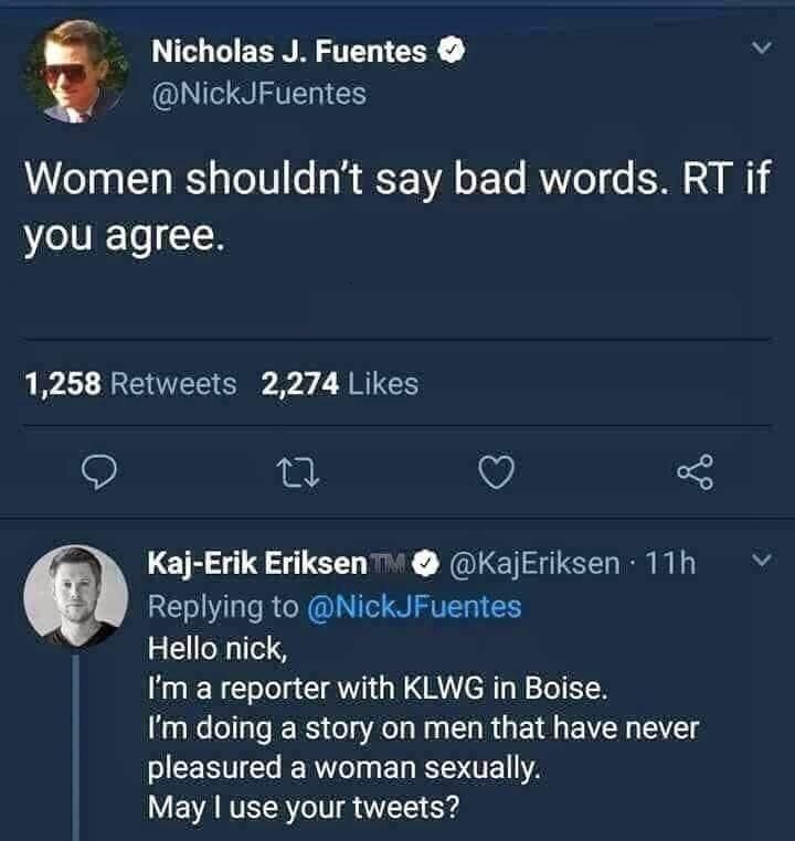 screenshot - Nicholas J. Fuentes Women shouldn't say bad words. Rt if you agree. 1,258 2,274 V KajErik Eriksen 11h Hello nick, I'm a reporter with Klwg in Boise. I'm doing a story on men that have never pleasured a woman sexually. May I use your tweets?