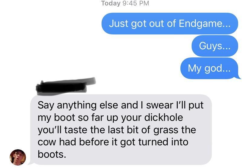 communication - Today Just got out of Endgame... Guys... My god... Say anything else and I swear I'll put my boot so far up your dickhole you'll taste the last bit of grass the cow had before it got turned into boots.