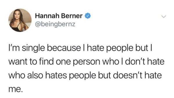 Hannah Berner I'm single because I hate people but | want to find one person who I don't hate who also hates people but doesn't hate me.