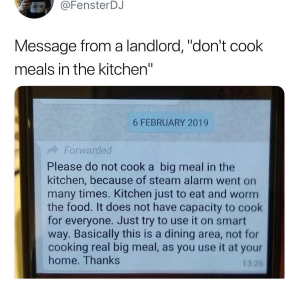 software - Message from a landlord, "don't cook meals in the kitchen" Forwarded Please do not cook a big meal in the kitchen, because of steam alarm went on many times. Kitchen just to eat and worm the food. It does not have capacity to cook for everyone.
