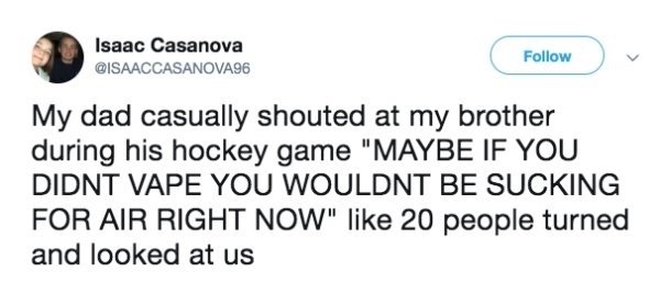 Isaac Casanova My dad casually shouted at my brother during his hockey game "Maybe If You Didnt Vape You Wouldnt Be Sucking For Air Right Now" 20 people turned and looked at us